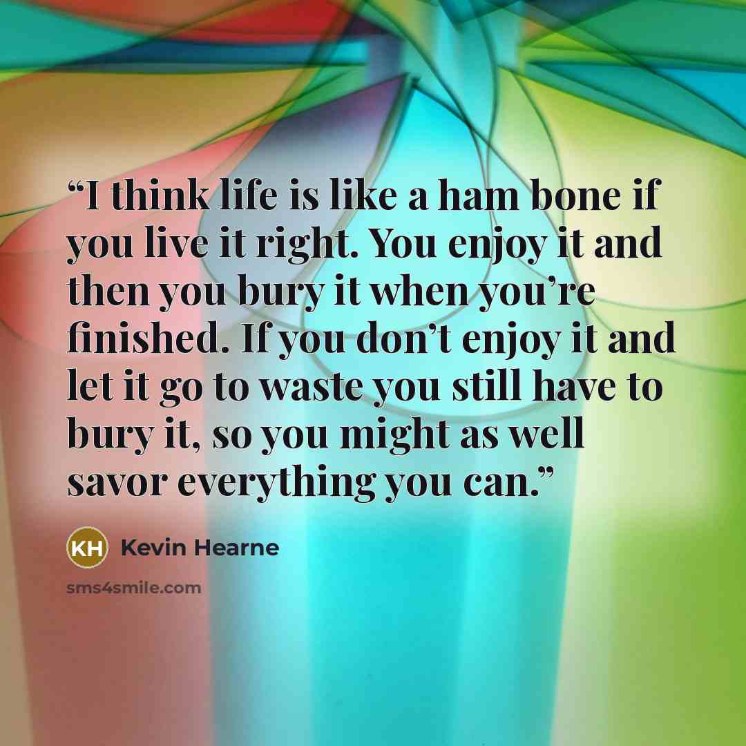 “I think life is like a ham bone if you live it right. You enjoy it and then you bury it when you’re finished. If you don’t enjoy it and let it go to waste you still have to bury it, so you might as well savor everything you can.” quote by Kevin Hearne
