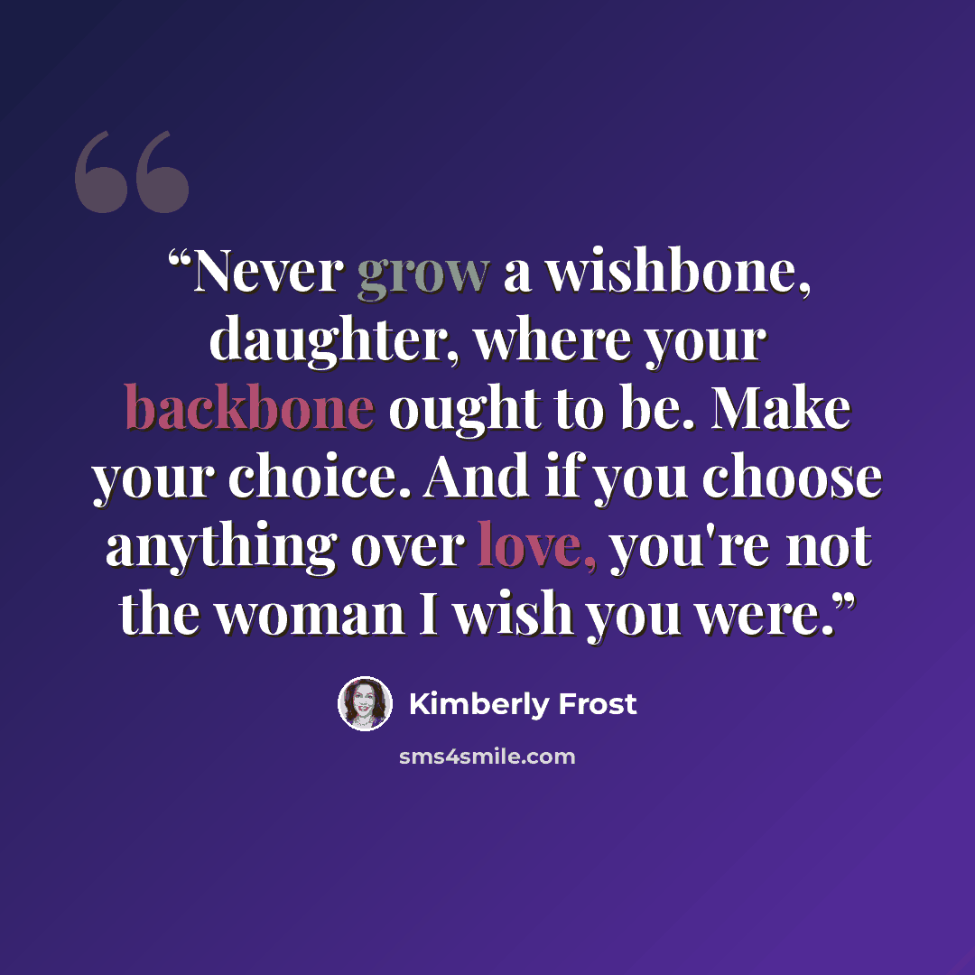 “Never grow a wishbone, daughter, where your backbone ought to be. Make your choice. And if you choose anything over love, you're not the woman I wish you were.” quote by Kimberly Frost