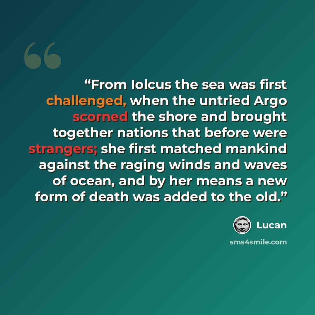 “From Iolcus the sea was first challenged, when the untried Argo scorned the shore and brought together nations that before were strangers; she first matched mankind against the raging winds and waves of ocean, and by her means a new form of death was added to the old.” quote by Lucan