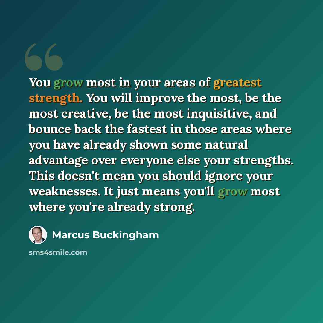 “You grow most in your areas of greatest strength. You will improve the most, be the most creative, be the most inquisitive, and bounce back the fastest in those areas where you have already shown some natural advantage over everyone else your strengths. This doesn't mean you should ignore your…” quote by Marcus Buckingham