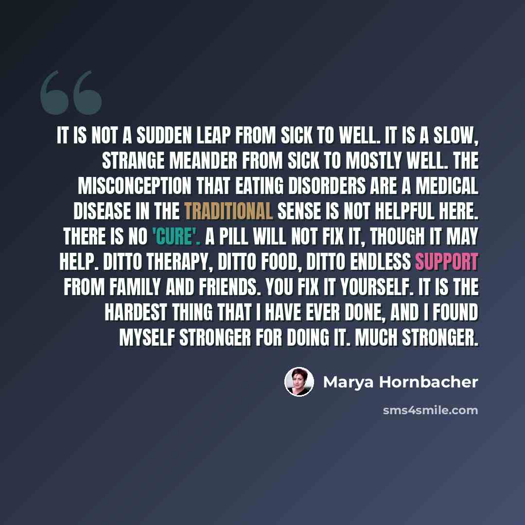 “It is not a sudden leap from sick to well. It is a slow, strange meander from sick to mostly well. The misconception that eating disorders are a medical disease in the traditional sense is not helpful here. There is no 'cure'. A pill will not fix it, though it may help. Ditto therapy, ditto food…” quote by Marya Hornbacher