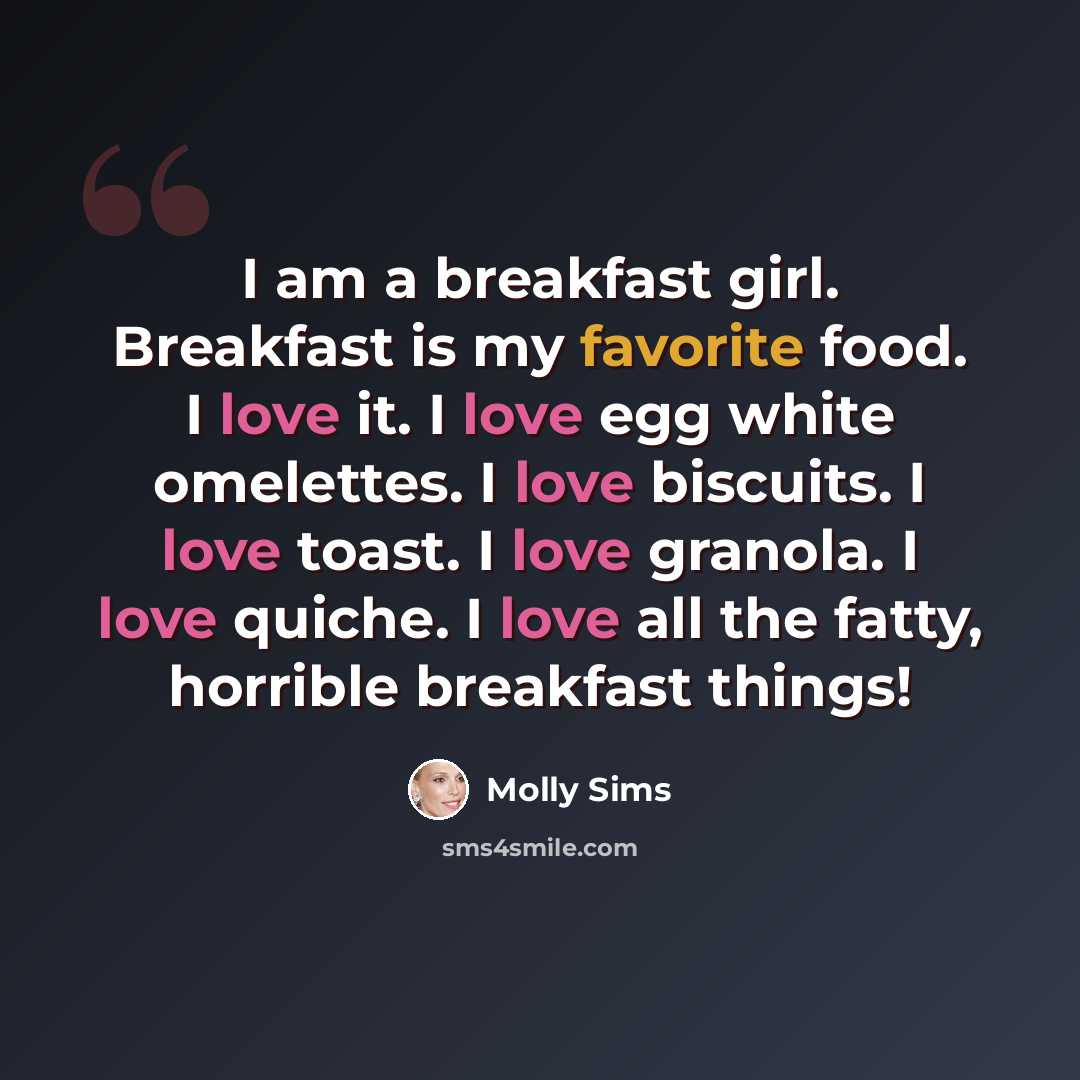 “I am a breakfast girl. Breakfast is my favorite food. I love it. I love egg white omelettes. I love biscuits. I love toast. I love granola. I love quiche. I love all the fatty, horrible breakfast things!” quote by Molly Sims