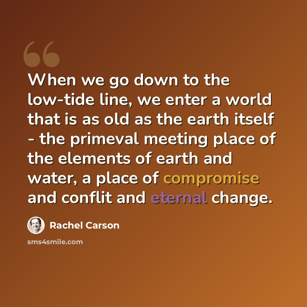 “When we go down to the low-tide line, we enter a world that is as old as the earth itself - the primeval meeting place of the elements of earth and water, a place of compromise and conflit and eternal change.” quote by Rachel Carson