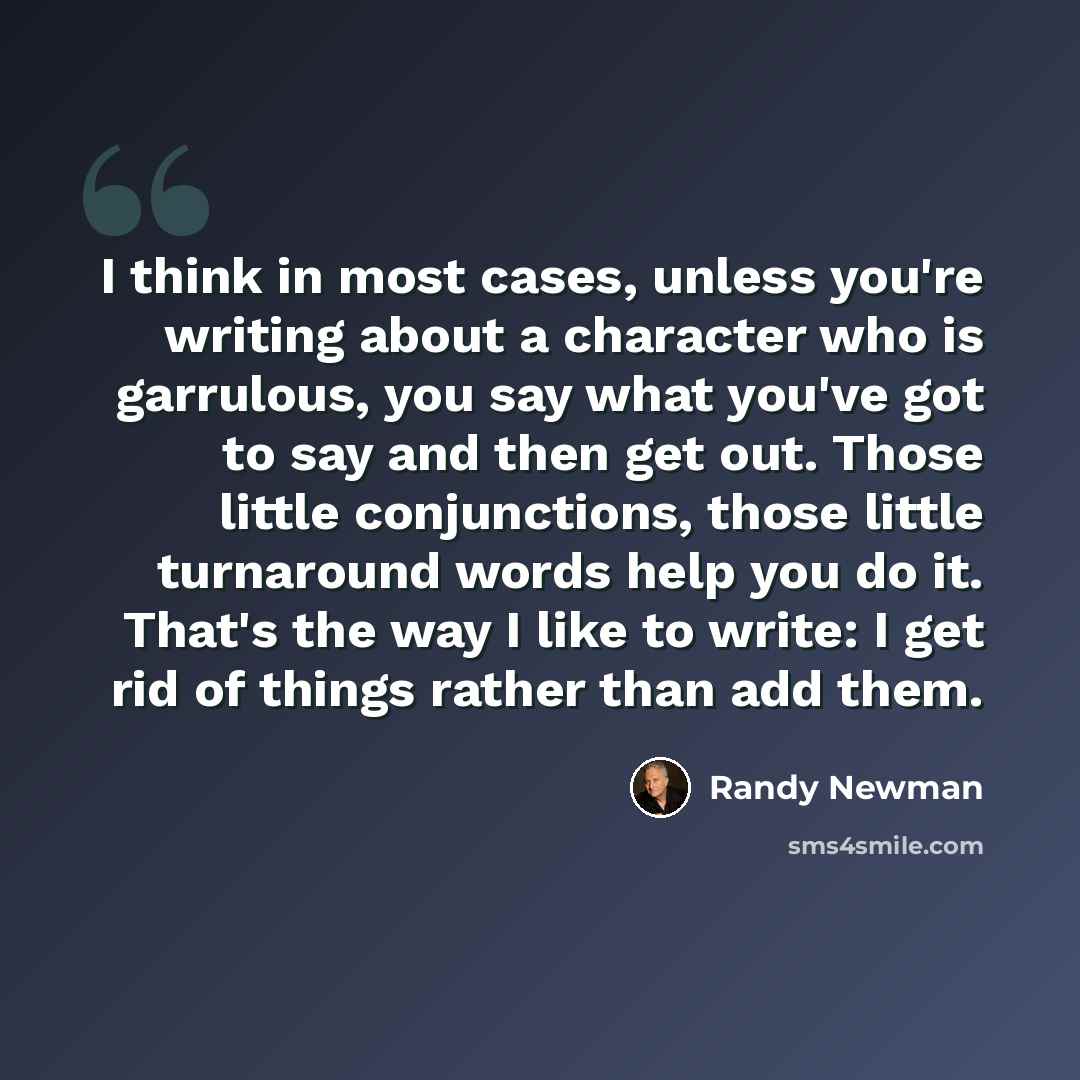 “I think in most cases, unless you're writing about a character who is garrulous, you say what you've got to say and then get out. Those little conjunctions, those little turnaround words help you do it. That's the way I like to write: I get rid of things rather than add them.” quote by Randy Newman