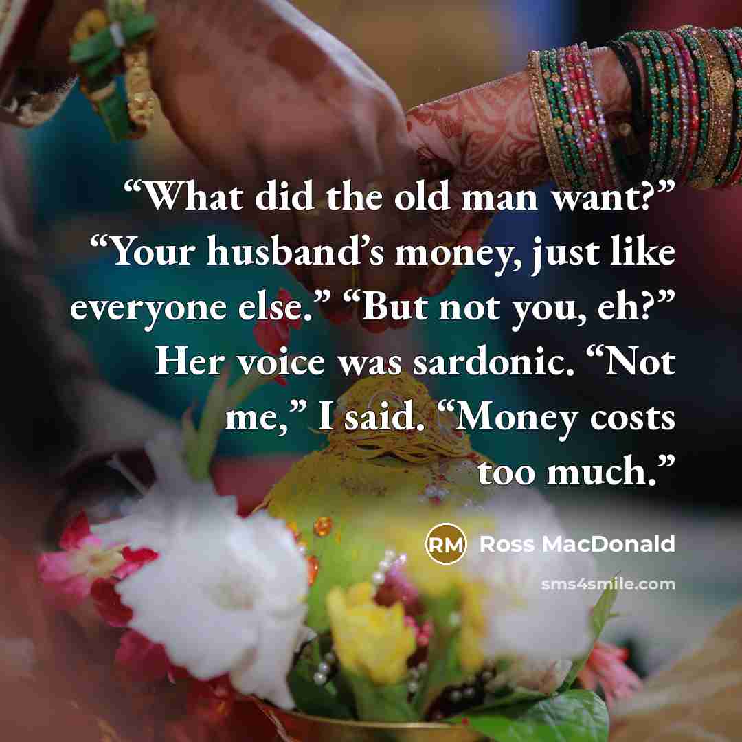 “What did the old man want?” “Your husband’s money, just like everyone else.” “But not you, eh?” Her voice was sardonic. “Not me,” I said. “Money costs too much.” quote by Ross Macdonald