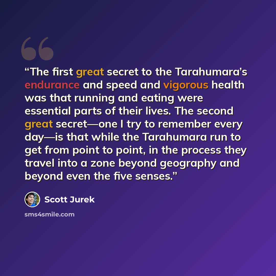 “The first great secret to the Tarahumara’s endurance and speed and vigorous health was that running and eating were essential parts of their lives. The second great secret—one I try to remember every day—is that while the Tarahumara run to get from point to point, in the process they travel into a…” quote by Scott Jurek