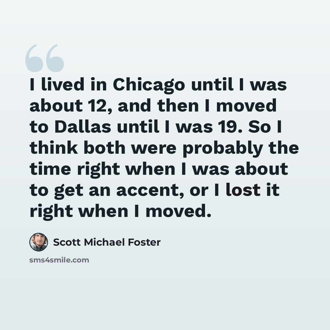 “I lived in Chicago until I was about 12, and then I moved to Dallas until I was 19. So I think both were probably the time right when I was about to get an accent, or I lost it right when I moved.” quote by Scott Michael Foster