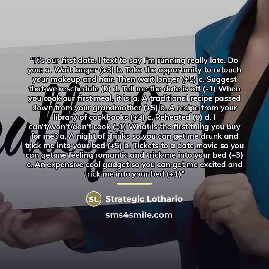 “It’s our first date. I text to say I’m running really late. Do you: a. Wait longer (+3) b. Take the opportunity to retouch your makeup and hair. Then wait longer (+5) c. Suggest that we reschedule (0) d. Tell me the date is off (-1) When you cook our first meal, it is: a. A traditional recipe…” quote by Strategic Lothario