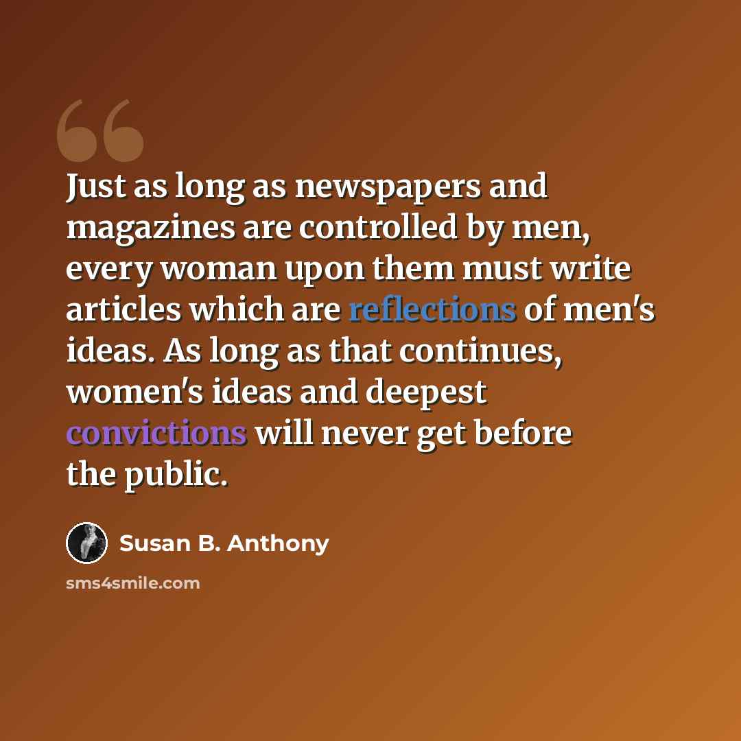 “Just as long as newspapers and magazines are controlled by men, every woman upon them must write articles which are reflections of men's ideas. As long as that continues, women's ideas and deepest convictions will never get before the public.” quote by Susan B. Anthony