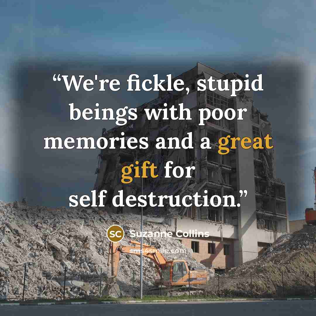 “We're fickle, stupid beings with poor memories and a great gift for self destruction.” quote by Suzanne Collins