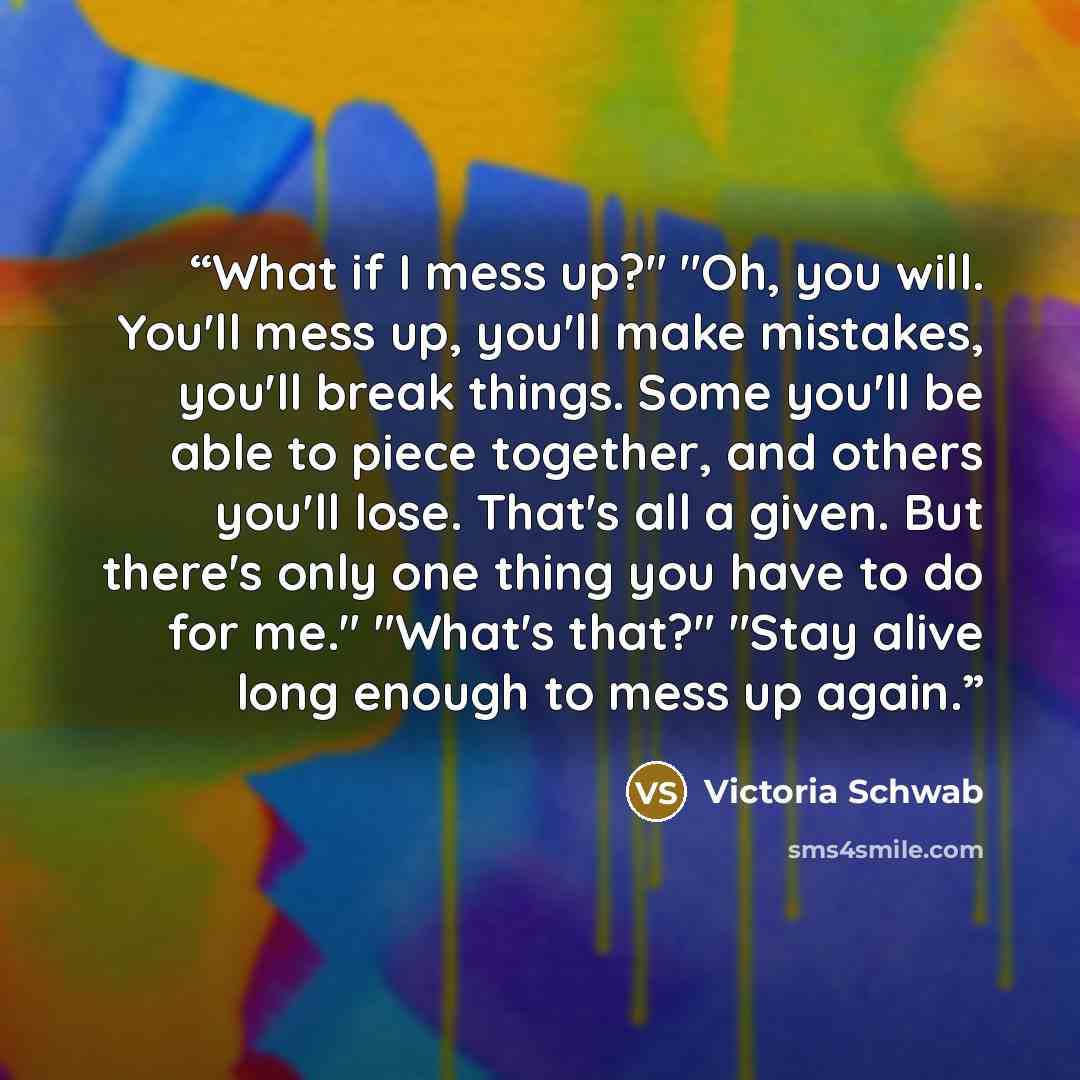 “What if I mess up?" "Oh, you will. You'll mess up, you'll make mistakes, you'll break things. Some you'll be able to piece together, and others you'll lose. That's all a given. But there's only one thing you have to do for me." "What's that?" "Stay alive long enough to mess up again.” quote by Victoria Schwab