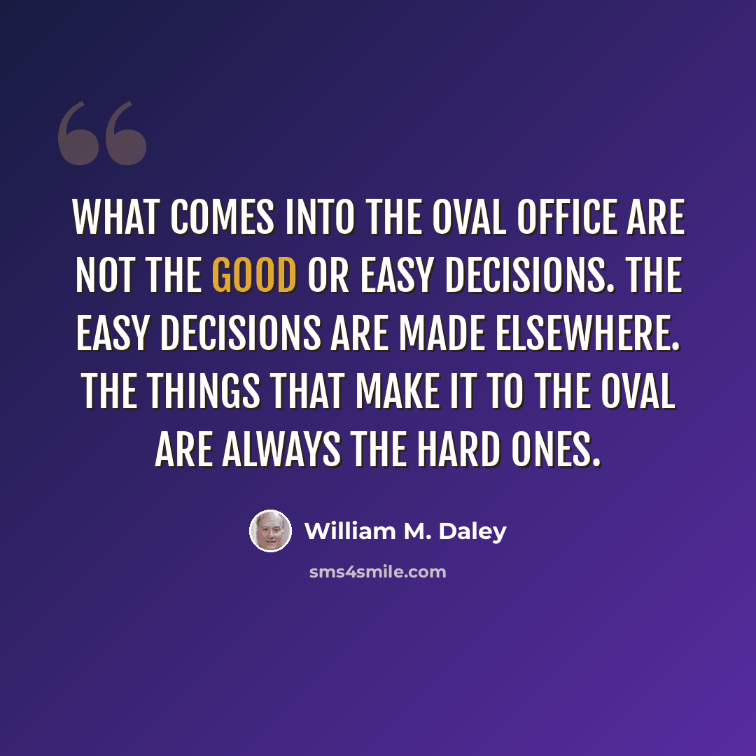 “What comes into the Oval Office are not the good or easy decisions. The easy decisions are made elsewhere. The things that make it to the Oval are always the hard ones.” quote by William M. Daley