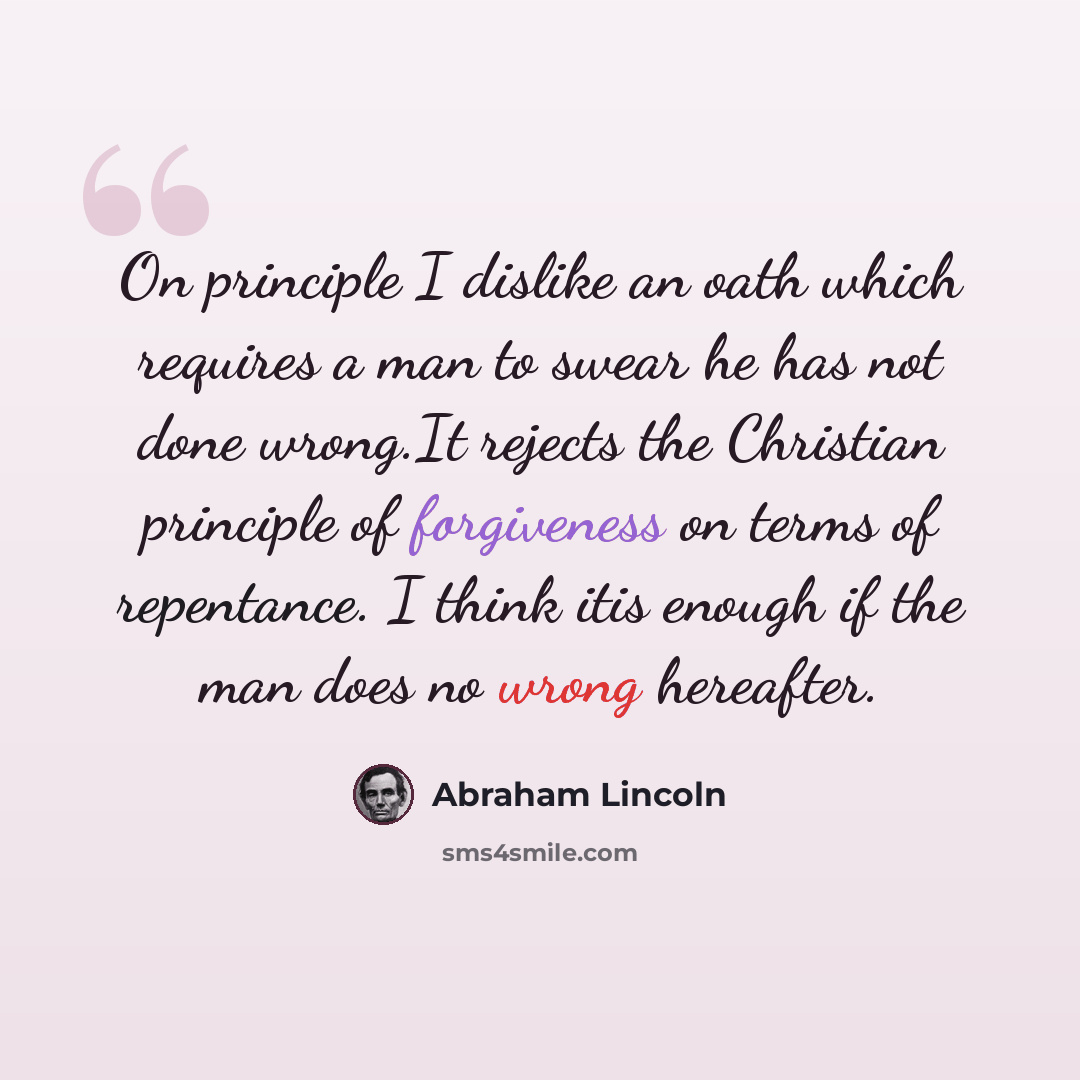 “On principle I dislike an oath which requires a man to swear he has not done wrong.It rejects the Christian principle of forgiveness on terms of repentance. I think itis enough if the man does no wrong hereafter.” quote by Abraham Lincoln