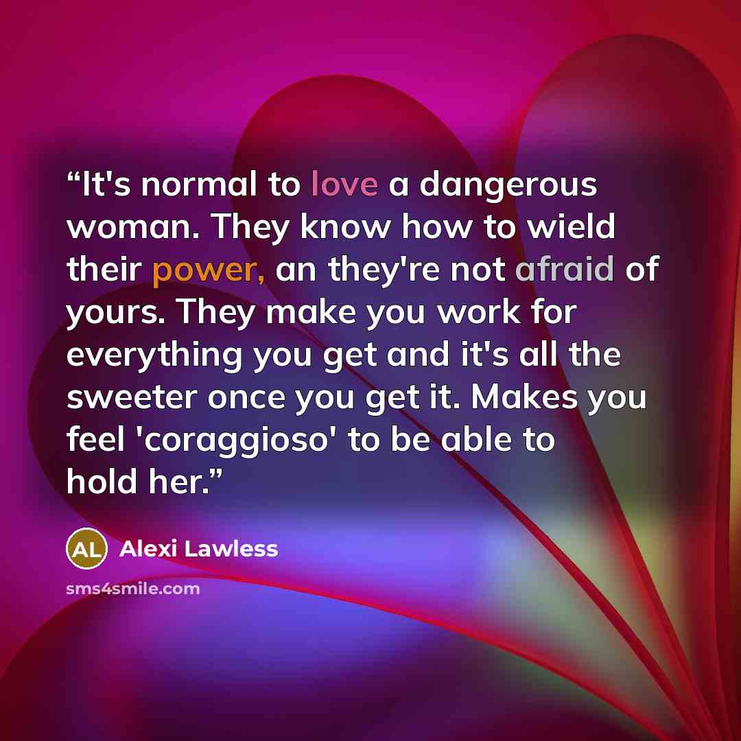 “It's normal to love a dangerous woman. They know how to wield their power, an they're not afraid of yours. They make you work for everything you get and it's all the sweeter once you get it. Makes you feel 'coraggioso' to be able to hold her.” quote by Alexi Lawless