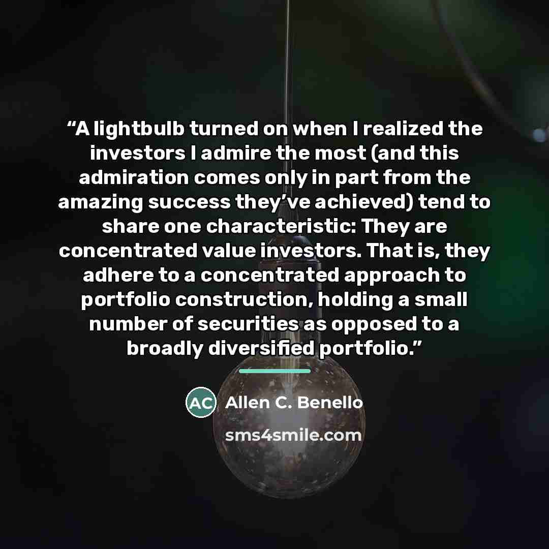 “A lightbulb turned on when I realized the investors I admire the most (and this admiration comes only in part from the amazing success they’ve achieved) tend to share one characteristic: They are concentrated value investors. That is, they adhere to a concentrated approach to portfolio…” quote by Allen C. Benello