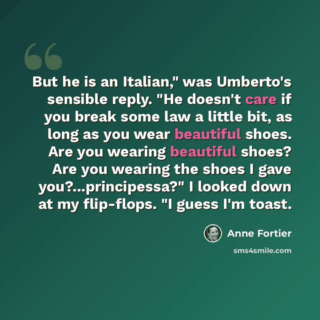 “But he is an Italian," was Umberto's sensible reply. "He doesn't care if you break some law a little bit, as long as you wear beautiful shoes. Are you wearing beautiful shoes? Are you wearing the shoes I gave you?...principessa?" I looked down at my flip-flops. "I guess I'm toast.” quote by Anne Fortier