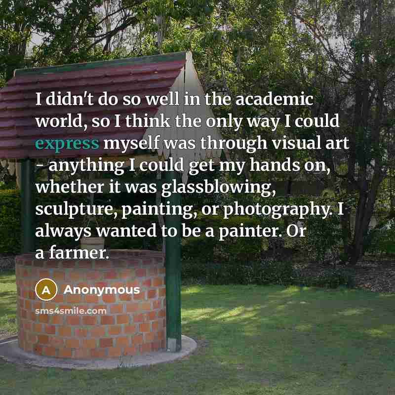 “I didn't do so well in the academic world, so I think the only way I could express myself was through visual art - anything I could get my hands on, whether it was glassblowing, sculpture, painting, or photography. I always wanted to be a painter. Or a farmer.” quote by Anonymous