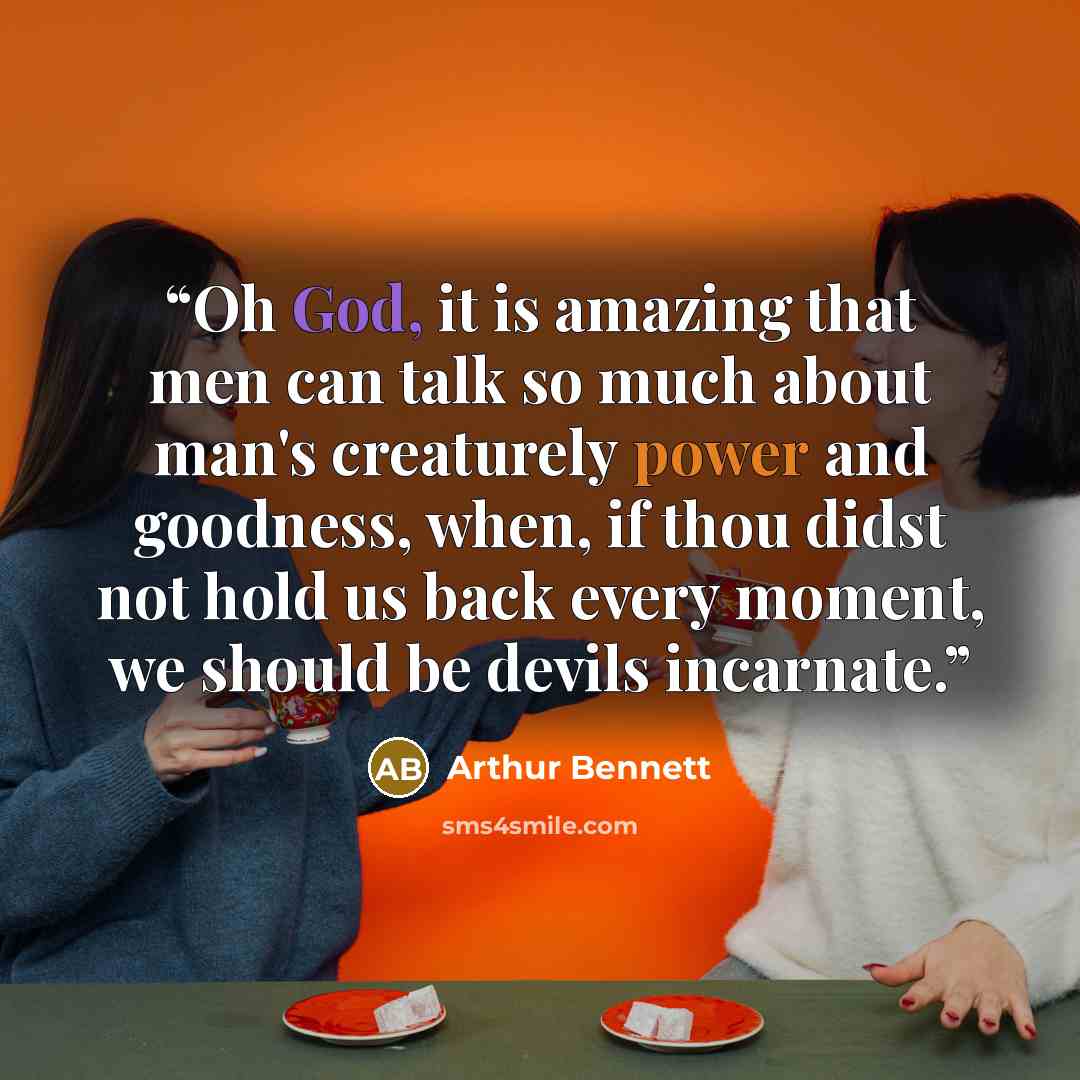 “​Oh God, it is amazing that men can talk so much about man's creaturely power and goodness, when, if thou didst not hold us back every moment, we should be devils incar​​nate.” quote by Arthur Bennett