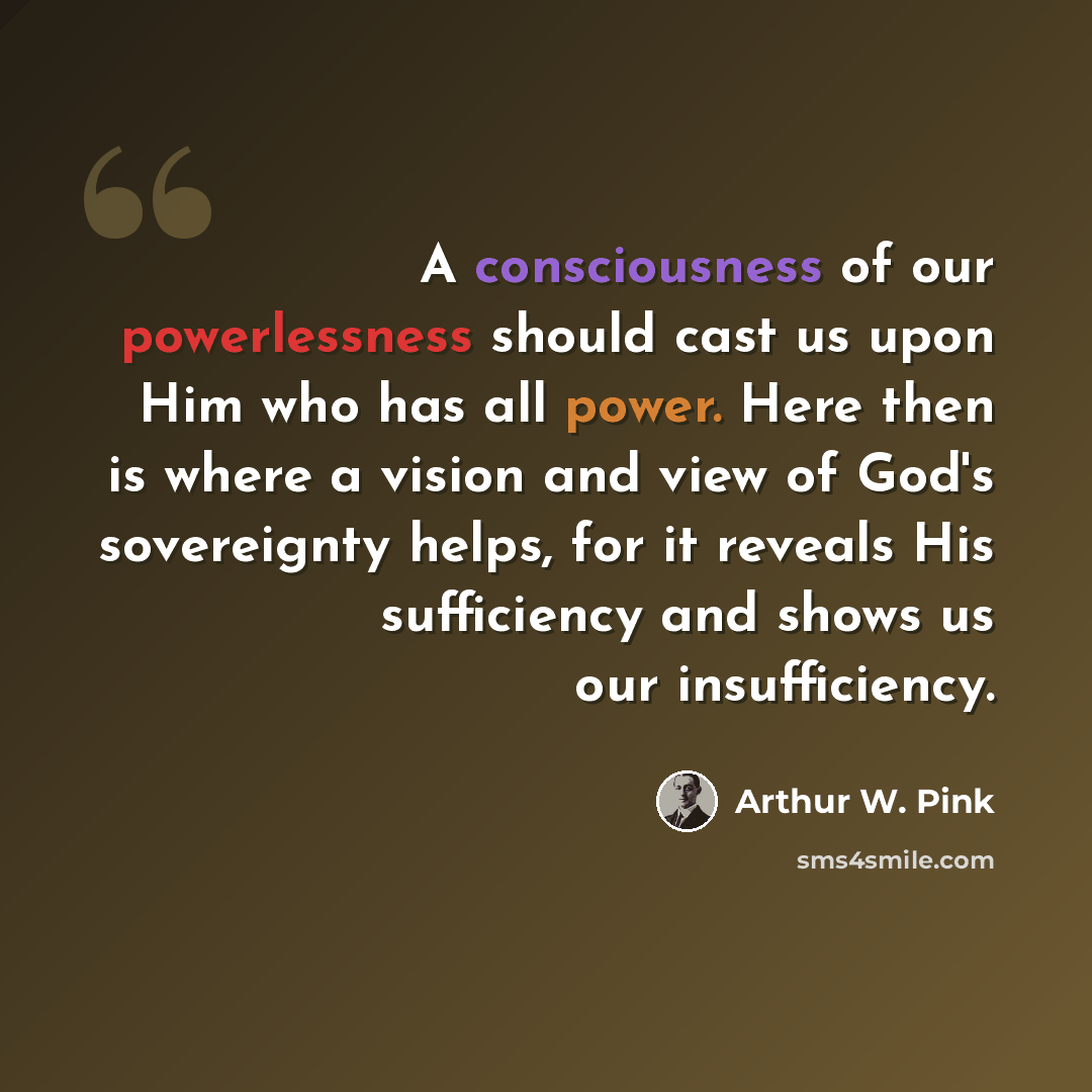 “A consciousness of our powerlessness should cast us upon Him who has all power. Here then is where a vision and view of God's sovereignty helps, for it reveals His sufficiency and shows us our insufficiency.” quote by Arthur W. Pink