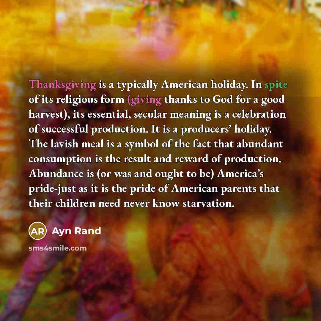 “Thanksgiving is a typically American holiday. In spite of its religious form (giving thanks to God for a good harvest), its essential, secular meaning is a celebration of successful production. It is a producers’ holiday. The lavish meal is a symbol of the fact that abundant consumption is the…” quote by Ayn Rand