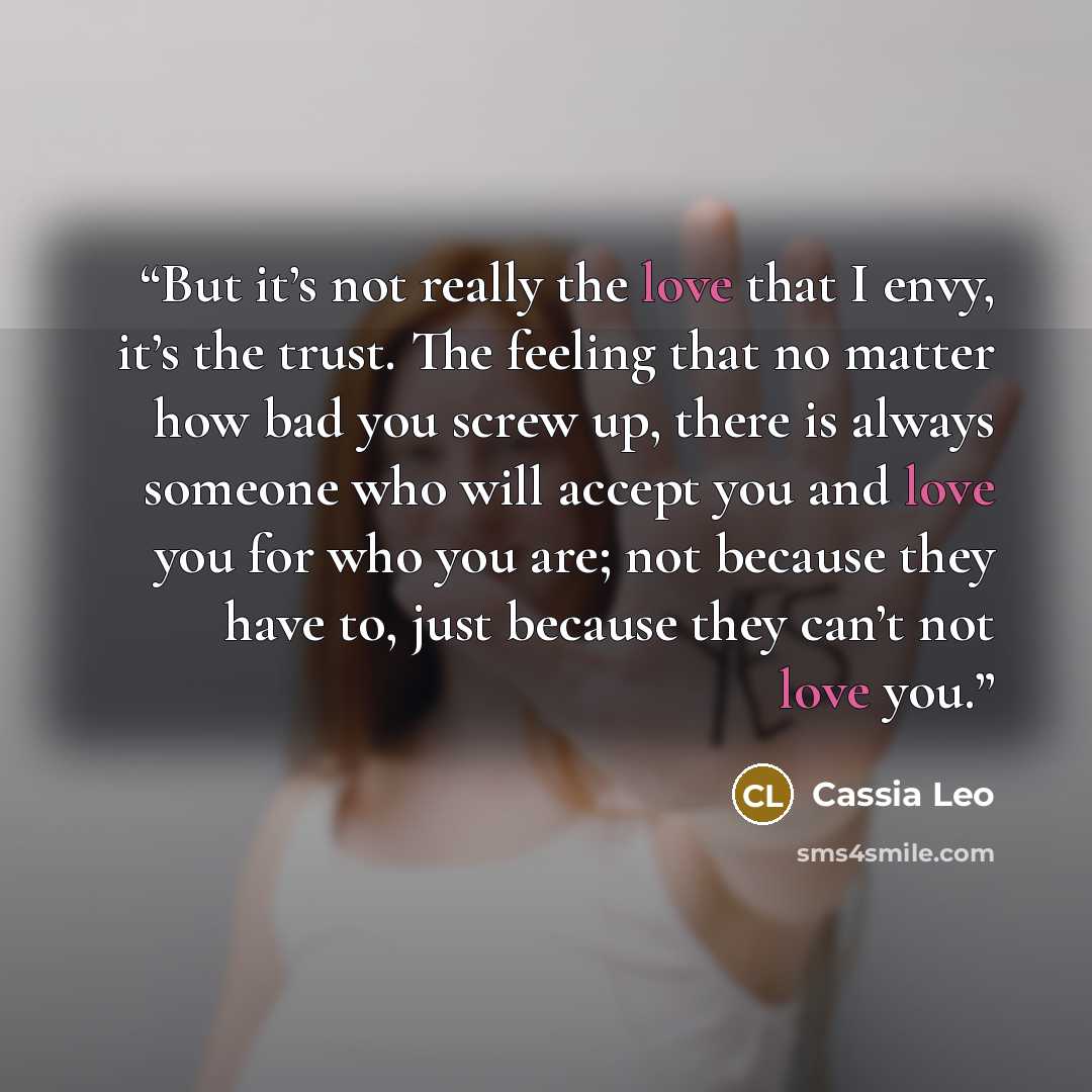 “But it’s not really the love that I envy, it’s the trust. The feeling that no matter how bad you screw up, there is always someone who will accept you and love you for who you are; not because they have to, just because they can’t not love you.” quote by Cassia Leo