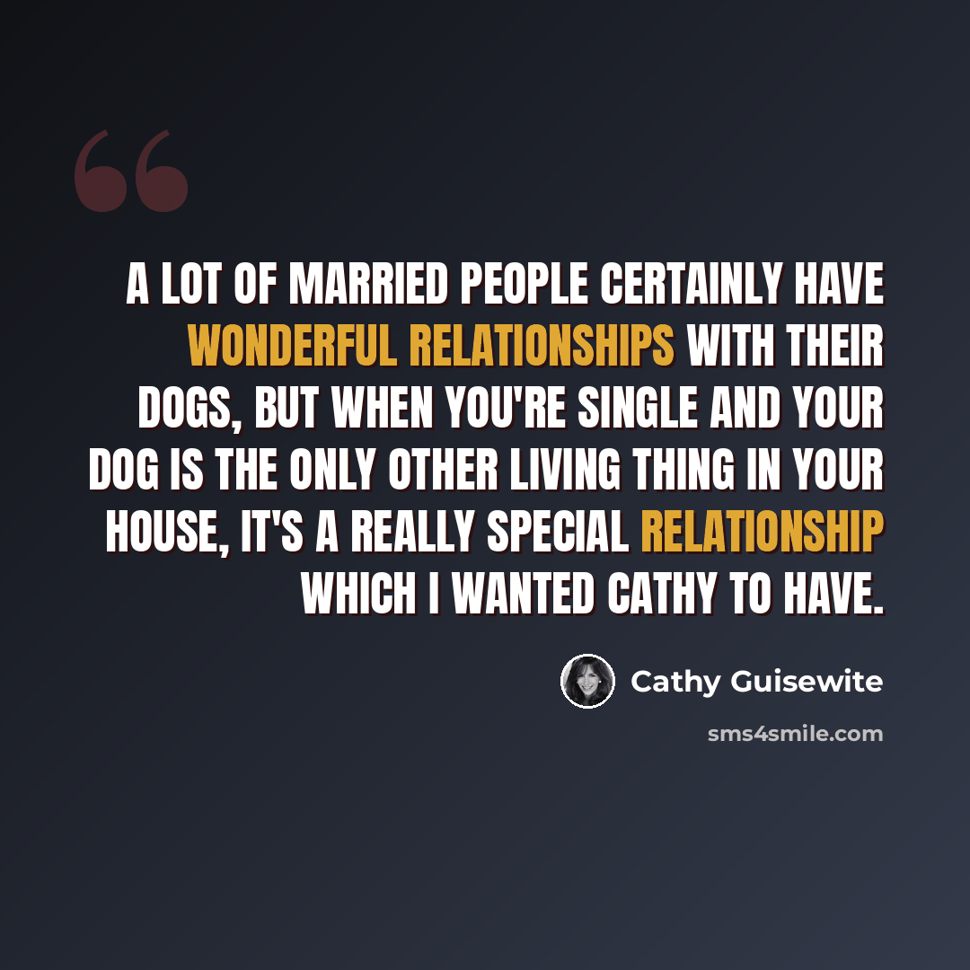 “A lot of married people certainly have wonderful relationships with their dogs, but when you're single and your dog is the only other living thing in your house, it's a really special relationship which I wanted CATHY to have.” quote by Cathy Guisewite