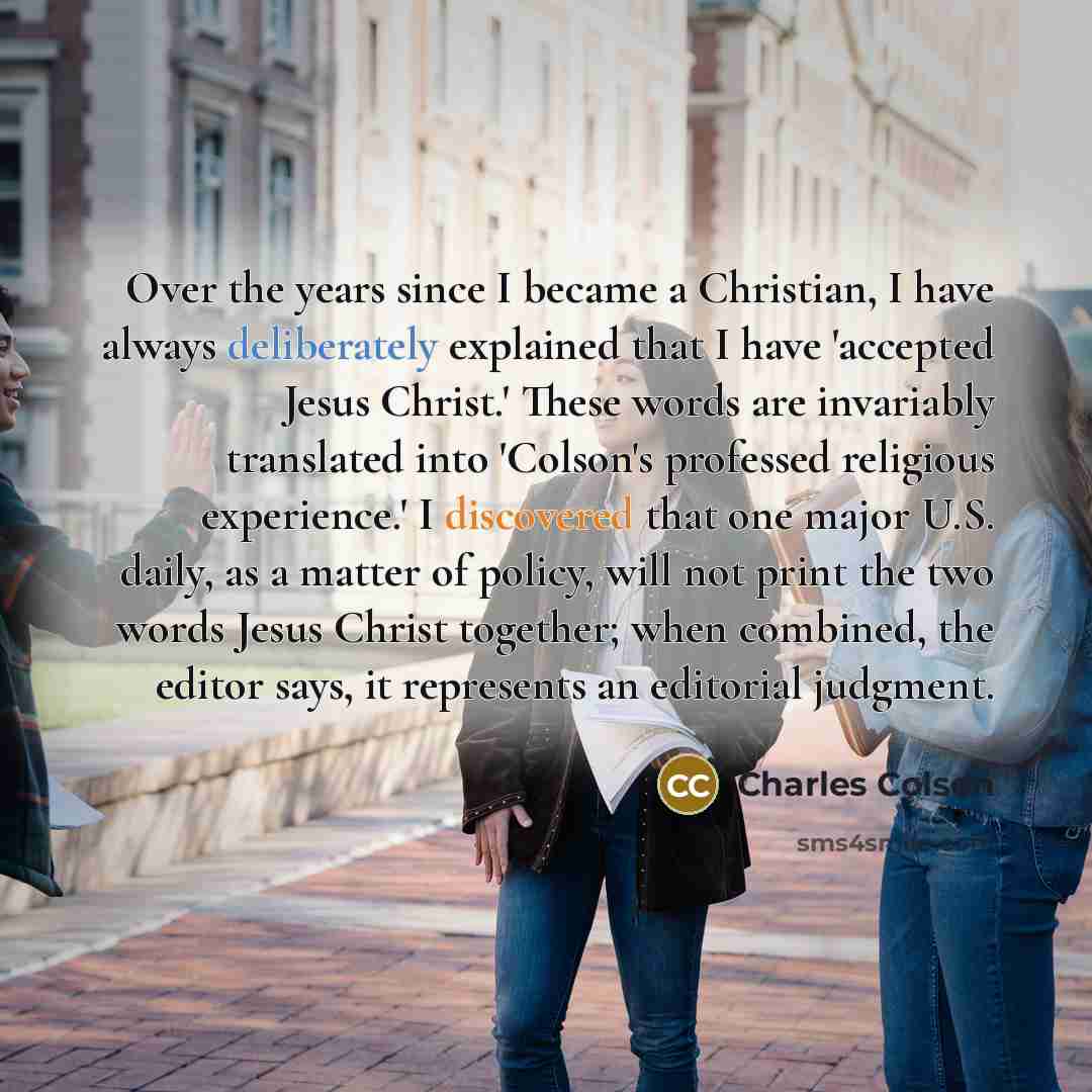 “Over the years since I became a Christian, I have always deliberately explained that I have 'accepted Jesus Christ.' These words are invariably translated into 'Colson's professed religious experience.' I discovered that one major U.S. daily, as a matter of policy, will not print the two words…” quote by Charles Colson