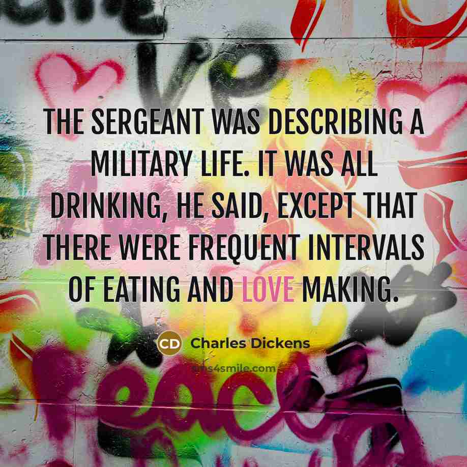 “The sergeant was describing a military life. It was all drinking, he said, except that there were frequent intervals of eating and love making.” quote by Charles Dickens