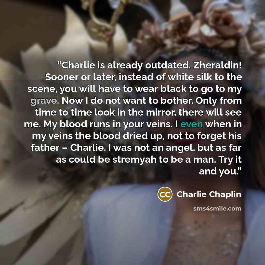 “Charlie is already outdated, Zheraldin! Sooner or later, instead of white silk to the scene, you will have to wear black to go to my grave. Now I do not want to bother. Only from time to time look in the mirror, there will see me. My blood runs in your veins. I even when in my veins the blood…” quote by Charlie Chaplin