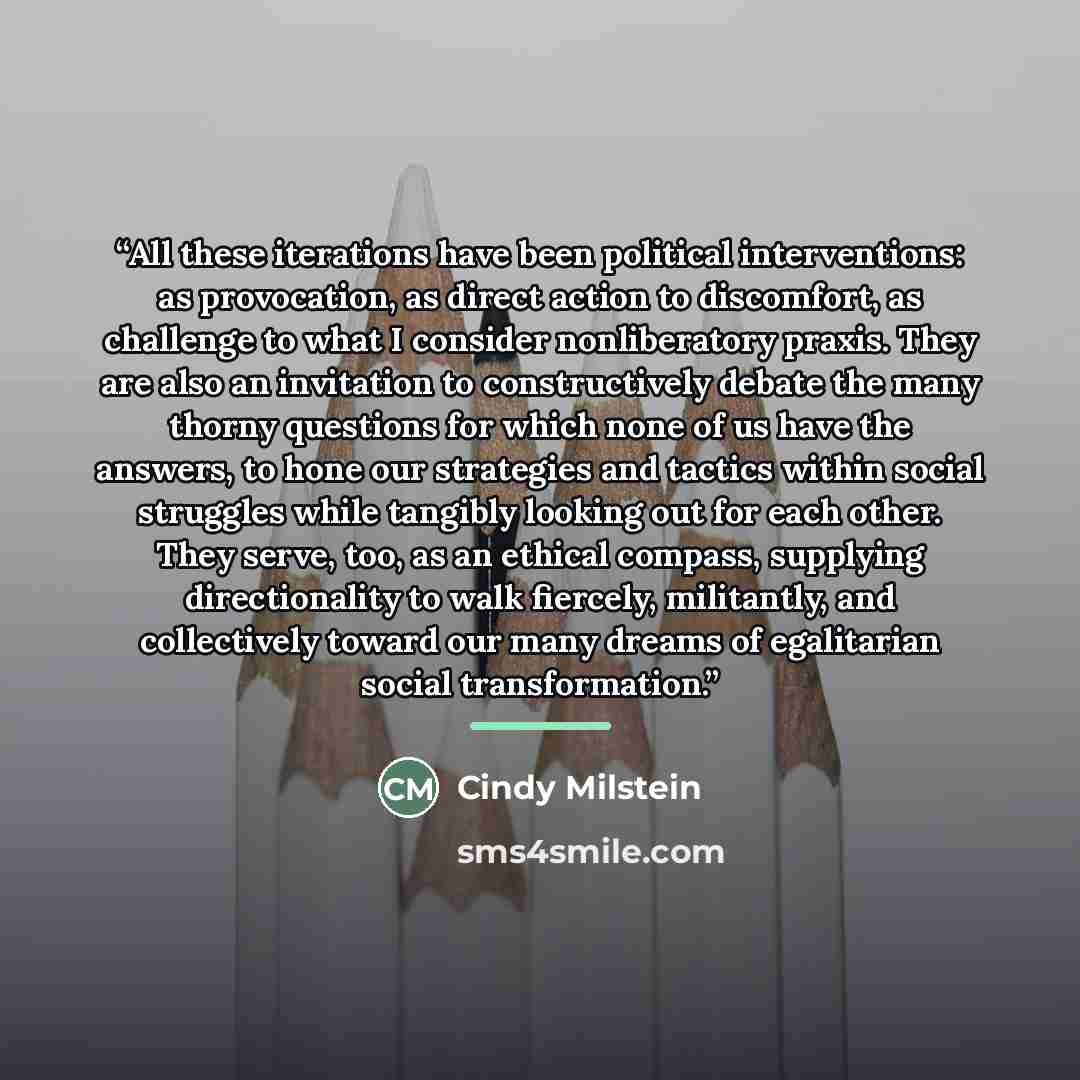“All these iterations have been political interventions: as provocation, as direct action to discomfort, as challenge to what I consider nonliberatory praxis. They are also an invitation to constructively debate the many thorny questions for which none of us have the answers, to hone our strategies…” quote by Cindy Milstein