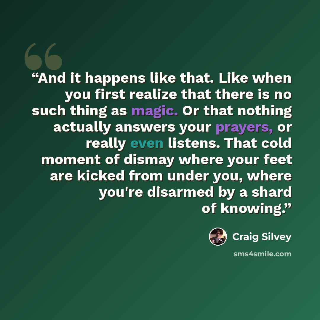 “And it happens like that. Like when you first realize that there is no such thing as magic. Or that nothing actually answers your prayers, or really even listens. That cold moment of dismay where your feet are kicked from under you, where you're disarmed by a shard of knowing.” quote by Craig Silvey