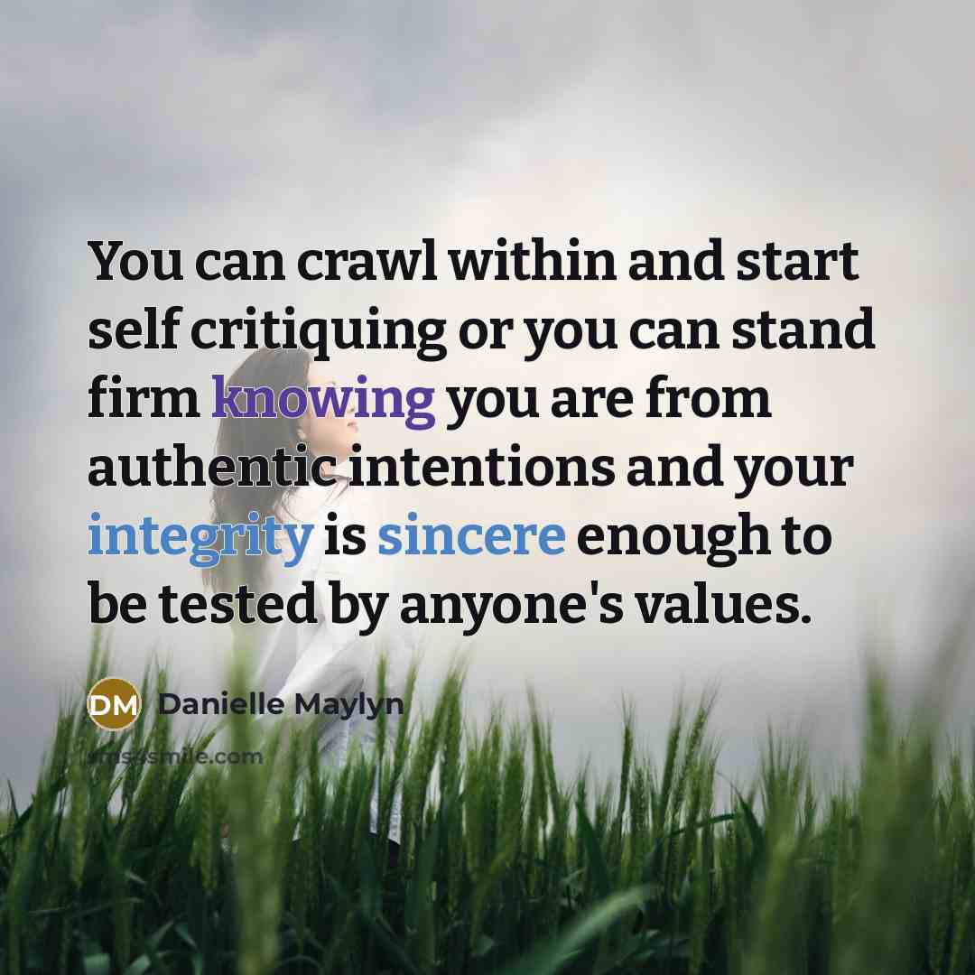 “You can crawl within and start self critiquing or you can stand firm knowing you are from authentic intentions and your integrity is sincere enough to be tested by anyone's values.” quote by Danielle Maylyn