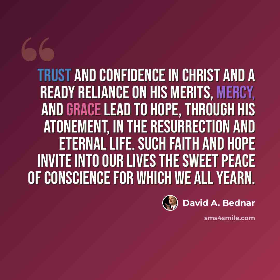 “Trust and confidence in Christ and a ready reliance on His merits, mercy, and grace lead to hope, through His Atonement, in the Resurrection and eternal life. Such faith and hope invite into our lives the sweet peace of conscience for which we all yearn.” quote by David A. Bednar
