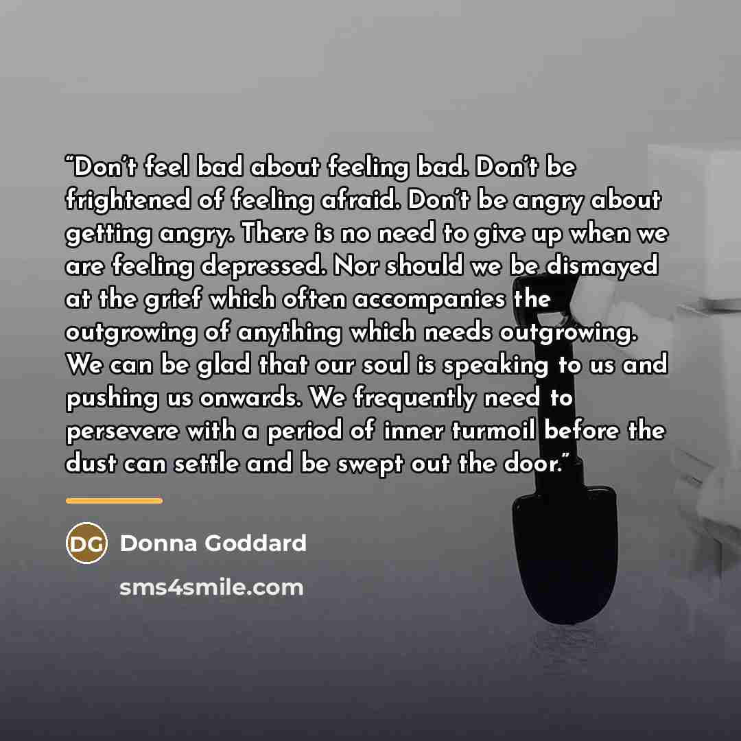 “Don’t feel bad about feeling bad. Don’t be frightened of feeling afraid. Don’t be angry about getting angry. There is no need to give up when we are feeling depressed. Nor should we be dismayed at the grief which often accompanies the outgrowing of anything which needs outgrowing. We can be glad…” quote by Donna Goddard