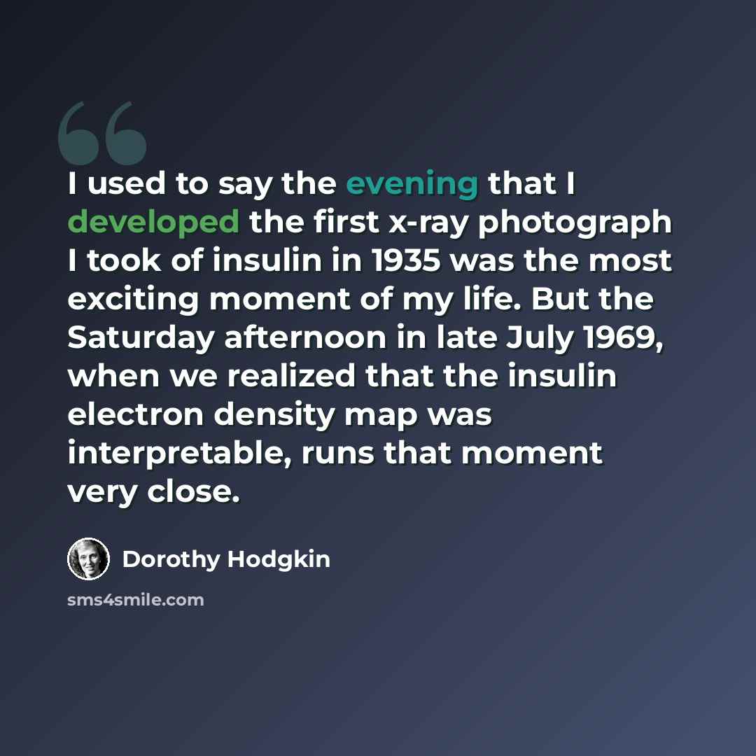 “I used to say the evening that I developed the first x-ray photograph I took of insulin in 1935 was the most exciting moment of my life. But the Saturday afternoon in late July 1969, when we realized that the insulin electron density map was interpretable, runs that moment very close.” quote by Dorothy Hodgkin