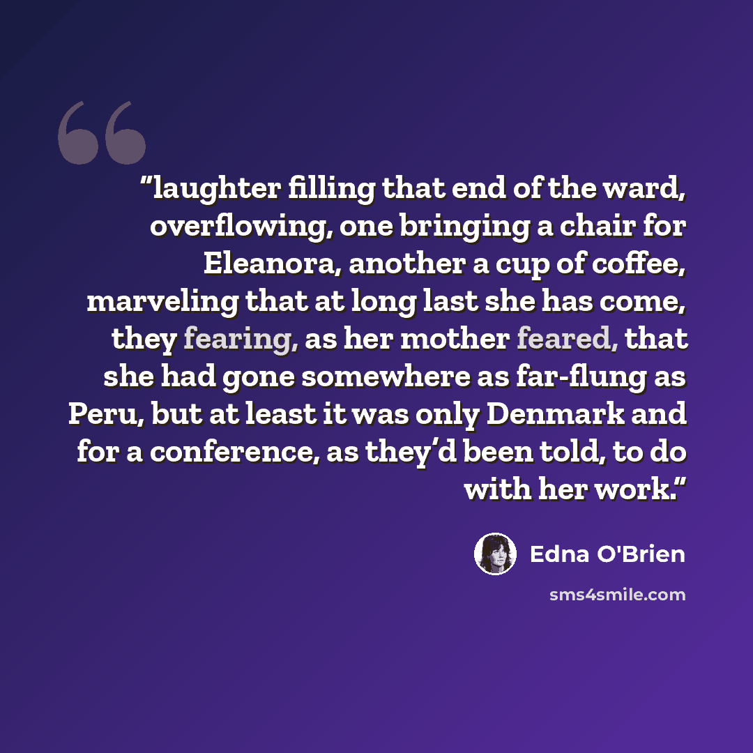 “laughter filling that end of the ward, overflowing, one bringing a chair for Eleanora, another a cup of coffee, marveling that at long last she has come, they fearing, as her mother feared, that she had gone somewhere as far-flung as Peru, but at least it was only Denmark and for a conference, as…” quote by Edna O'Brien