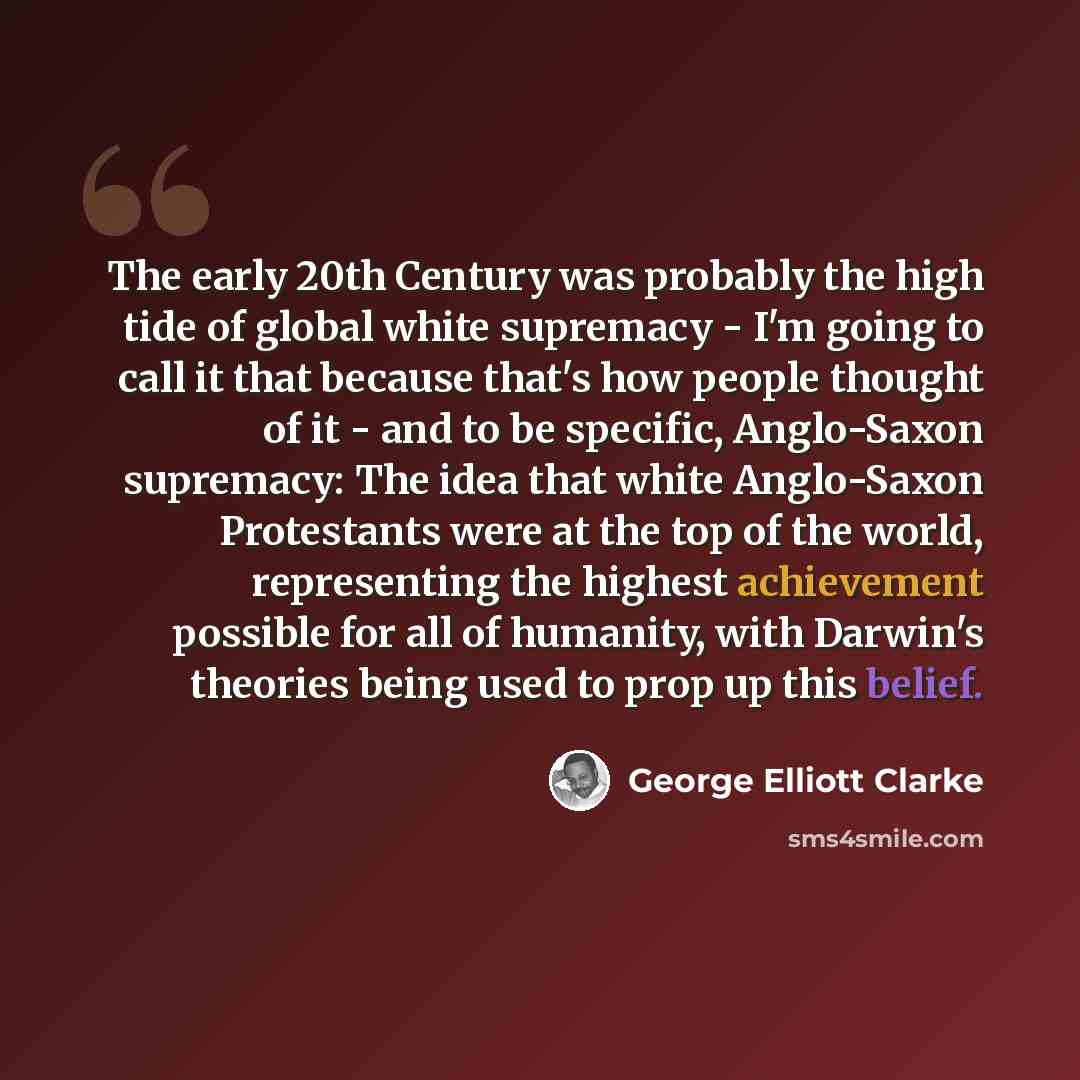 “The early 20th Century was probably the high tide of global white supremacy - I'm going to call it that because that's how people thought of it - and to be specific, Anglo-Saxon supremacy: The idea that white Anglo-Saxon Protestants were at the top of the world, representing the highest…” quote by George Elliott Clarke