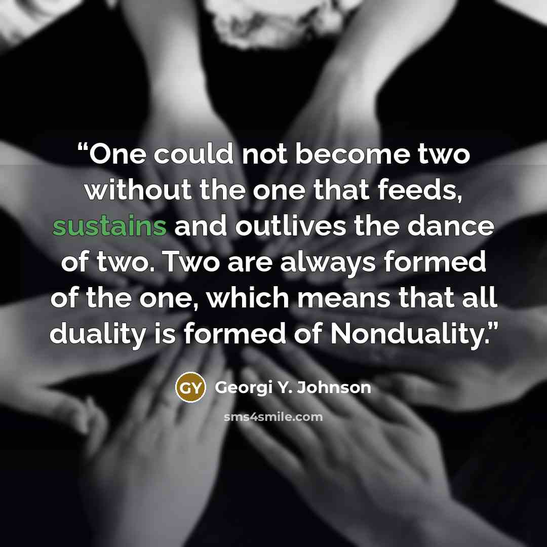 “One could not become two without the one that feeds, sustains and outlives the dance of two. Two are always formed of the one, which means that all duality is formed of Nonduality.” quote by Georgi Y. Johnson