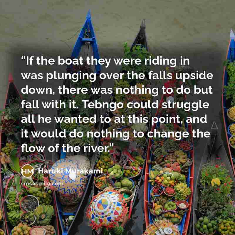“If the boat they were riding in was plunging over the falls upside down, there was nothing to do but fall with it. Tebngo could struggle all he wanted to at this point, and it would do nothing to change the flow of the river.” quote by Haruki Murakami