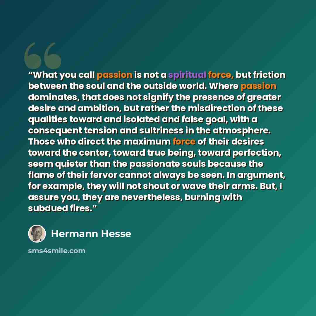 “What you call passion is not a spiritual force, but friction between the soul and the outside world. Where passion dominates, that does not signify the presence of greater desire and ambition, but rather the misdirection of these qualities toward and isolated and false goal, with a consequent…” quote by Hermann Hesse