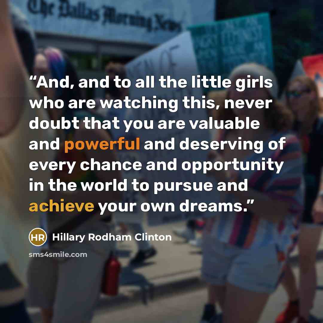 “And, and to all the little girls who are watching this, never doubt that you are valuable and powerful and deserving of every chance and opportunity in the world to pursue and achieve your own dreams.” quote by Hillary Rodham Clinton