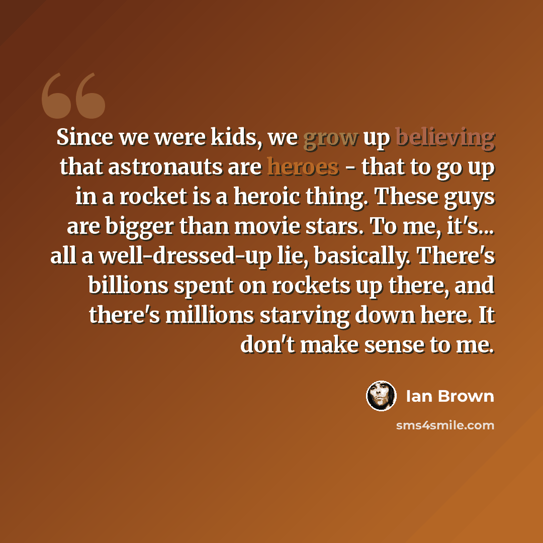 “Since we were kids, we grow up believing that astronauts are heroes - that to go up in a rocket is a heroic thing. These guys are bigger than movie stars. To me, it's... all a well-dressed-up lie, basically. There's billions spent on rockets up there, and there's millions starving down here. It…” quote by Ian Brown