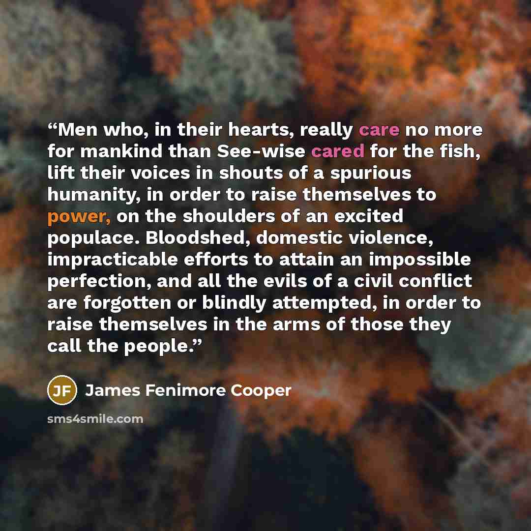 “Men who, in their hearts, really care no more for mankind than See-wise cared for the fish, lift their voices in shouts of a spurious humanity, in order to raise themselves to power, on the shoulders of an excited populace. Bloodshed, domestic violence, impracticable efforts to attain an…” quote by James Fenimore Cooper