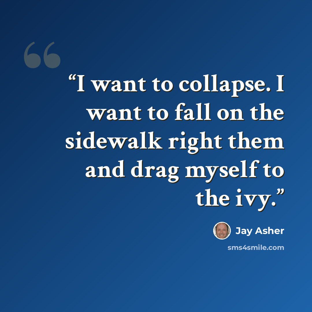 “I want to collapse. I want to fall on the sidewalk right them and drag myself to the ivy.” quote by Jay Asher