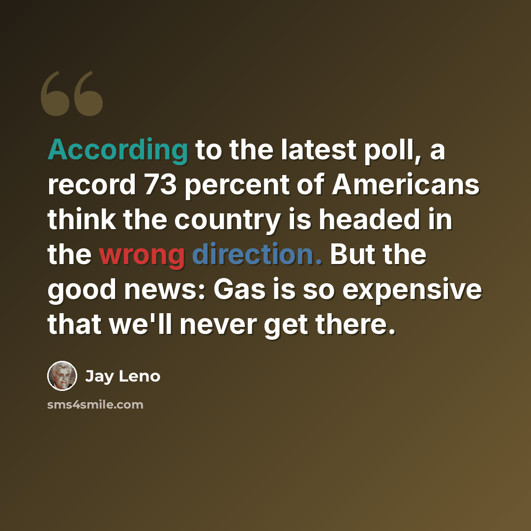 “According to the latest poll, a record 73 percent of Americans think the country is headed in the wrong direction. But the good news: Gas is so expensive that we'll never get there.” quote by Jay Leno