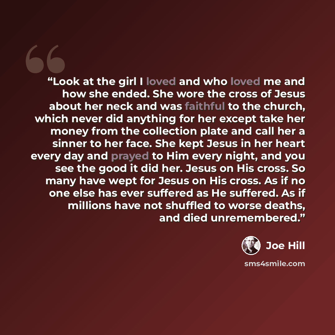 “Look at the girl I loved and who loved me and how she ended. She wore the cross of Jesus about her neck and was faithful to the church, which never did anything for her except take her money from the collection plate and call her a sinner to her face. She kept Jesus in her heart every day and…” quote by Joe Hill