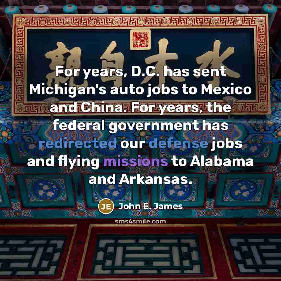 “For years, D.C. has sent Michigan's auto jobs to Mexico and China. For years, the federal government has redirected our defense jobs and flying missions to Alabama and Arkansas.” quote by John E. James
