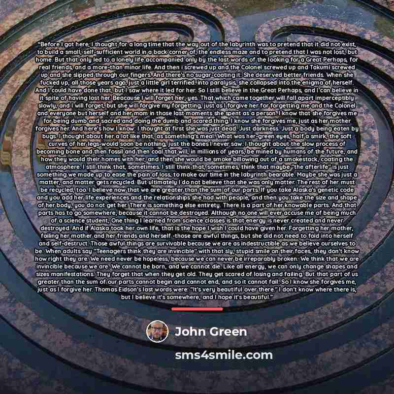“Before I got here, I thought for a long time that the way out of the labyrinth was to pretend that it did not exist, to build a small, self-sufficient world in a back corner of, the endless maze and to pretend that I was not lost, but home. But that only led to a lonely life accompanied only by…” quote by John Green