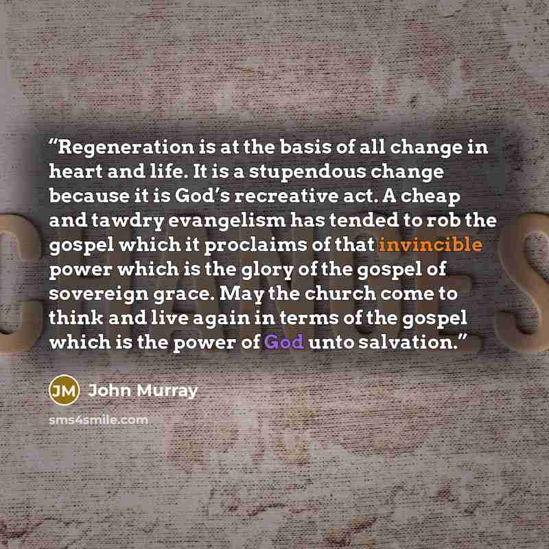 “Regeneration is at the basis of all change in heart and life. It is a stupendous change because it is God’s recreative act. A cheap and tawdry evangelism has tended to rob the gospel which it proclaims of that invincible power which is the glory of the gospel of sovereign grace. May the church…” quote by John Murray