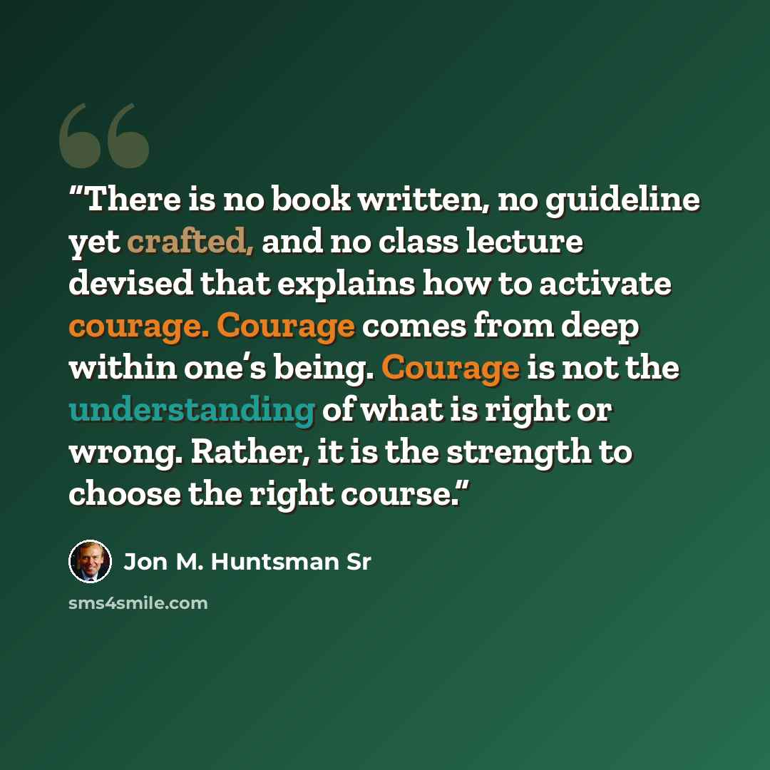 “There is no book written, no guideline yet crafted, and no class lecture devised that explains how to activate courage. Courage comes from deep within one’s being. Courage is not the understanding of what is right or wrong. Rather, it is the strength to choose the right course.” quote by Jon M. Huntsman Sr